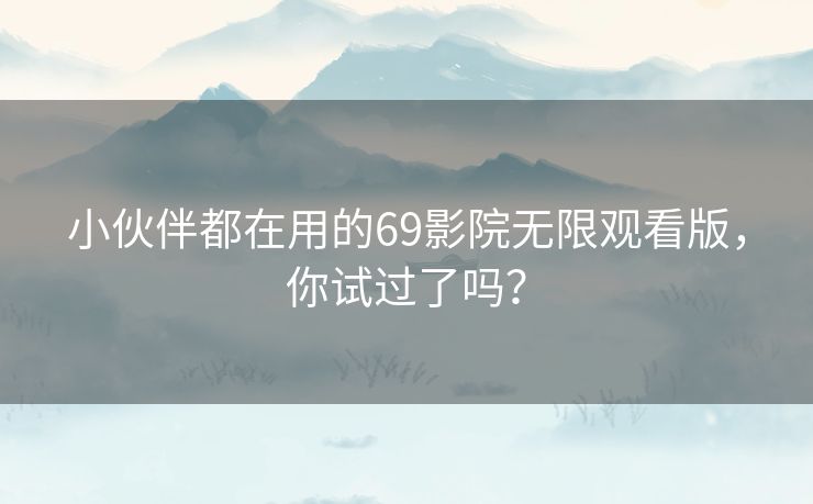 小伙伴都在用的69影院无限观看版，你试过了吗？