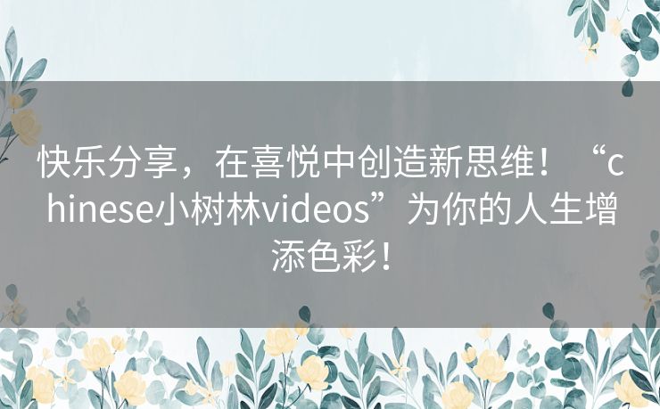 快乐分享，在喜悦中创造新思维！“chinese小树林videos”为你的人生增添色彩！