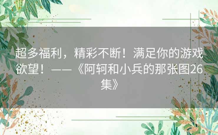 超多福利,精彩不断!满足你的游戏欲望!——《阿轲和小兵的那张图26集》 超多福利,精彩不断!满足你的游戏欲望!——《阿轲和小兵的那张图26集》