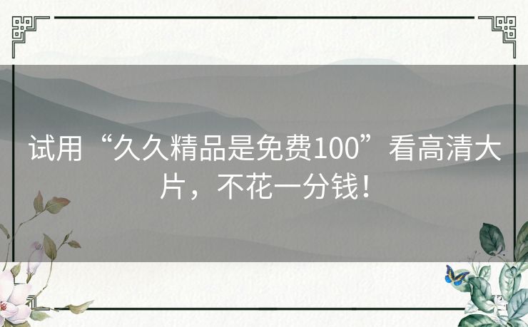 试用“久久精品是免费100”看高清大片，不花一分钱！