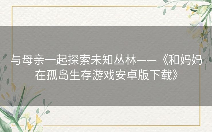 与母亲一起探索未知丛林——《和妈妈在孤岛生存游戏安卓版下载》 与母亲一起探索未知丛林——《和妈妈在孤岛生存游戏安卓版下载》