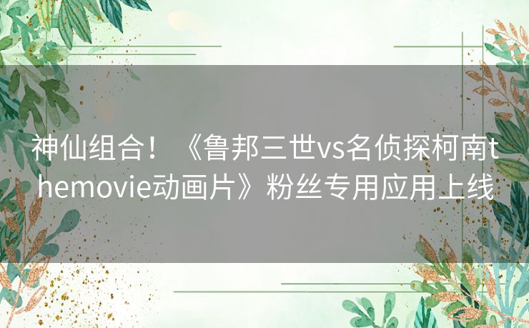 神仙组合!《鲁邦三世vs名侦探柯南themovie动画片》粉丝专用应用上线 神仙组合!《鲁邦三世vs名侦探柯南themovie动画片》粉丝专用应用上线