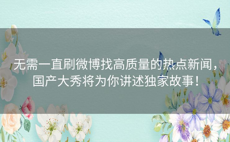 无需一直刷微博找高质量的热点新闻,国产大秀将为你讲述独家故事! 无需一直刷微博找高质量的热点新闻,国产大秀将为你讲述独家故事!