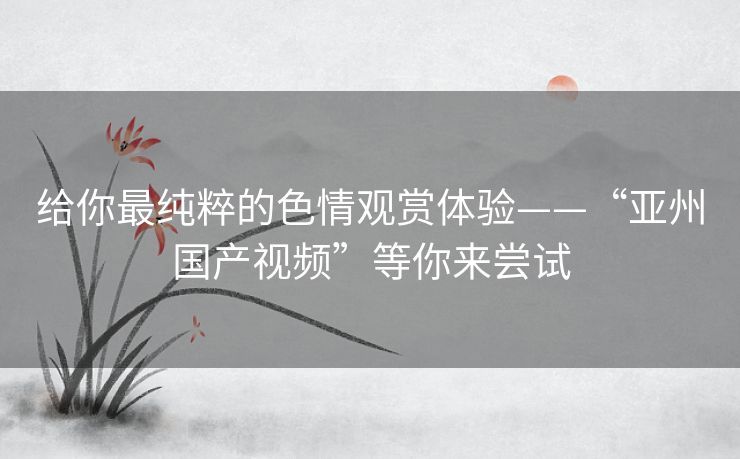 给你最纯粹的色情观赏体验——“亚州国产视频”等你来尝试 给你最纯粹的色情观赏体验——“亚州国产视频”等你来尝试