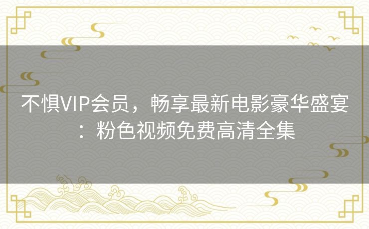 不惧VIP会员,畅享最新电影豪华盛宴:粉色视频免费高清全集 不惧VIP会员,畅享最新电影豪华盛宴:粉色视频免费高清全集