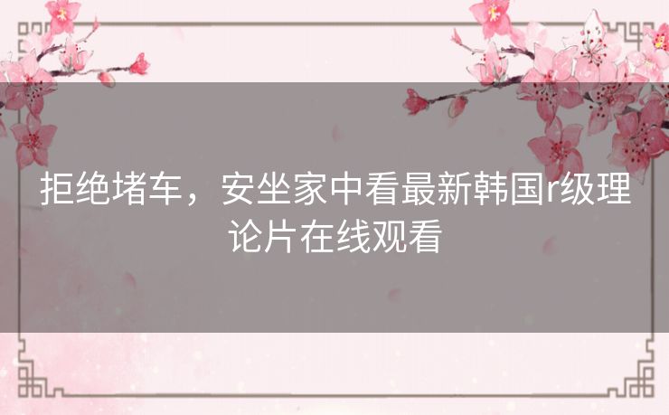 拒绝堵车,安坐家中看最新韩国r级理论片在线观看 拒绝堵车,安坐家中看最新韩国r级理论片在线观看
