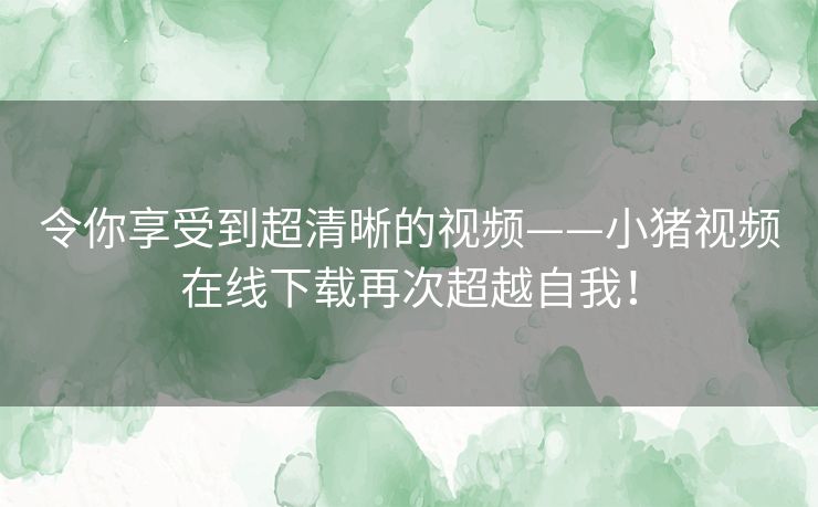 令你享受到超清晰的视频——小猪视频在线下载再次超越自我! 令你享受到超清晰的视频——小猪视频在线下载再次超越自我!