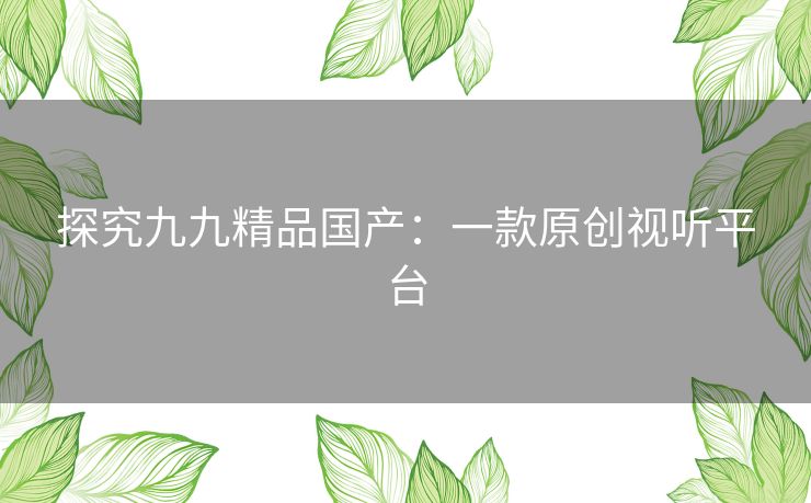 探究九九精品国产:一款原创视听平台 探究九九精品国产:一款原创视听平台