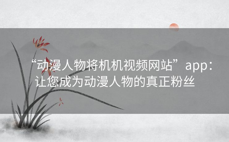 “动漫人物将机机视频网站”app:让您成为动漫人物的真正粉丝 “动漫人物将机机视频网站”app:让您成为动漫人物的真正粉丝