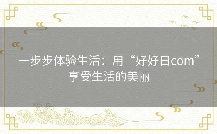 一步步体验生活:用“好好日com”享受生活的美丽 一步步体验生活:用“好好日com”享受生活的美丽