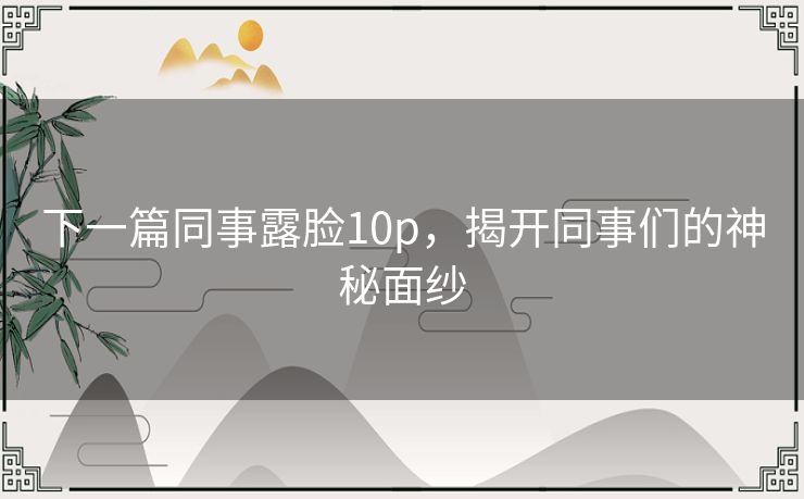 下一篇同事露脸10p,揭开同事们的神秘面纱 下一篇同事露脸10p,揭开同事们的神秘面纱