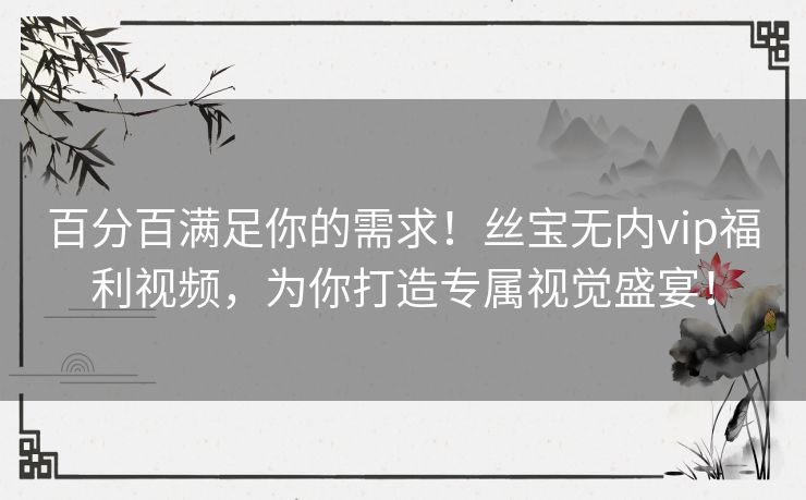 百分百满足你的需求!丝宝无内vip福利视频,为你打造专属视觉盛宴! 百分百满足你的需求!丝宝无内vip福利视频,为你打造专属视觉盛宴!