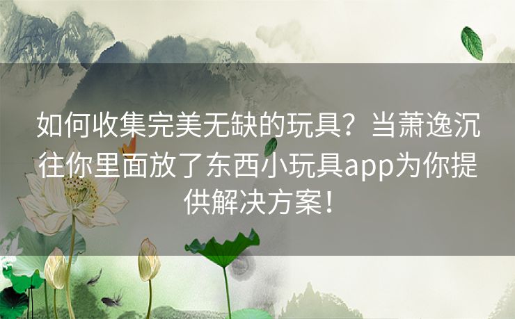 如何收集完美无缺的玩具?当萧逸沉往你里面放了东西小玩具app为你提供解决方案! 如何收集完美无缺的玩具?当萧逸沉往你里面放了东西小玩具app为你提供解决方案!
