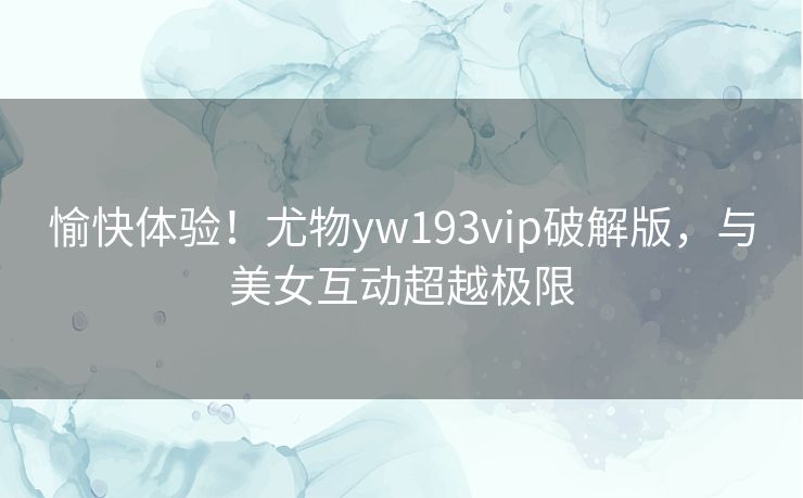 愉快体验!尤物yw193vip破解版,与美女互动超越极限 愉快体验!尤物yw193vip破解版,与美女互动超越极限