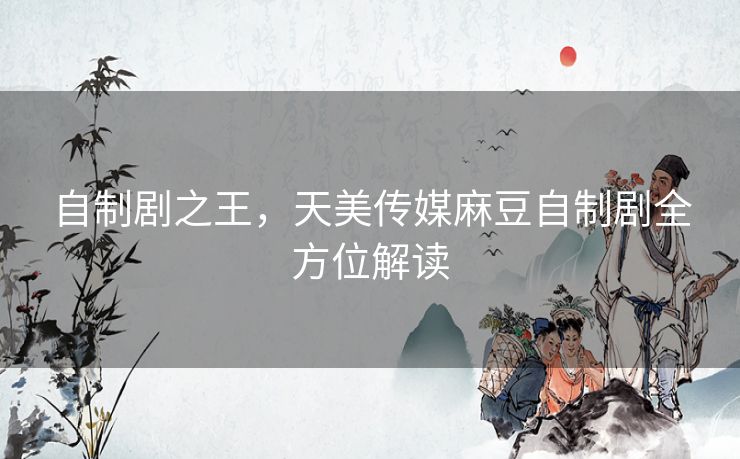 自制剧之王，天美传媒麻豆自制剧全方位解读