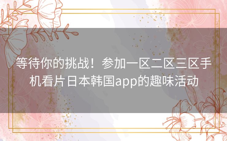 等待你的挑战!参加一区二区三区手机看片日本韩国app的趣味活动 等待你的挑战!参加一区二区三区手机看片日本韩国app的趣味活动