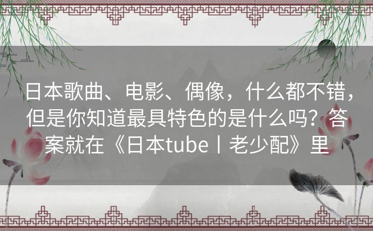 日本歌曲、电影、偶像，什么都不错，但是你知道最具特色的是什么吗？答案就在《日本tube丨老少配》里