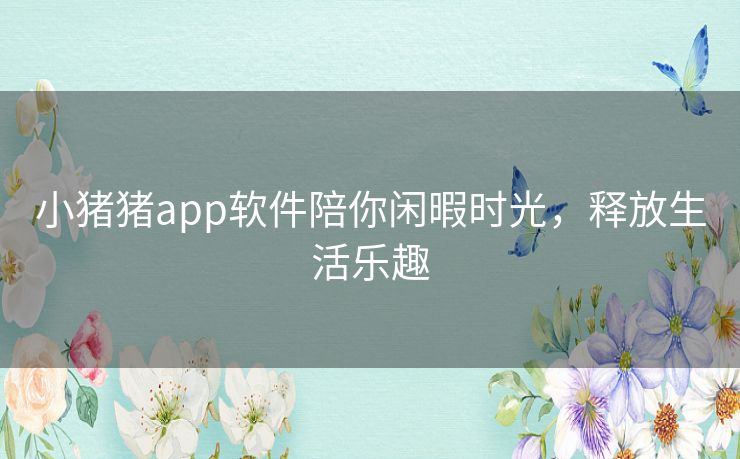 小猪猪app软件陪你闲暇时光,释放生活乐趣 小猪猪app软件陪你闲暇时光,释放生活乐趣