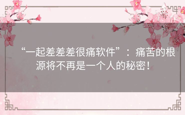 “一起差差差很痛软件”:痛苦的根源将不再是一个人的秘密! “一起差差差很痛软件”:痛苦的根源将不再是一个人的秘密!