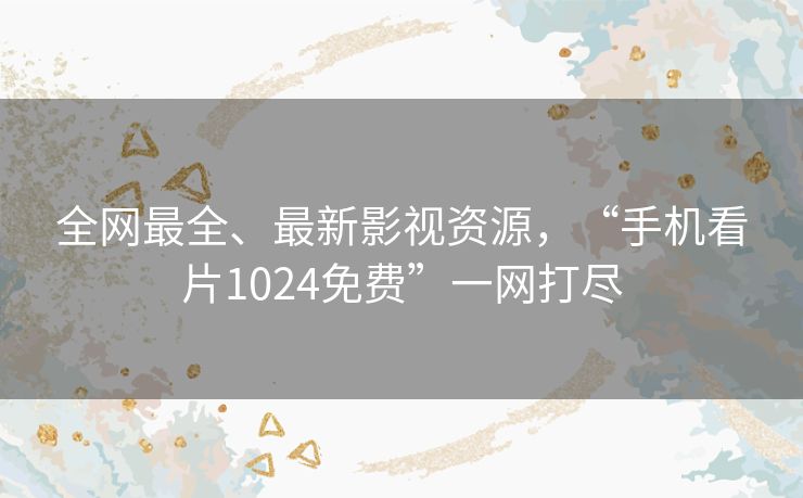 全网最全、最新影视资源,“手机看片1024免费”一网打尽 全网最全、最新影视资源,“手机看片1024免费”一网打尽