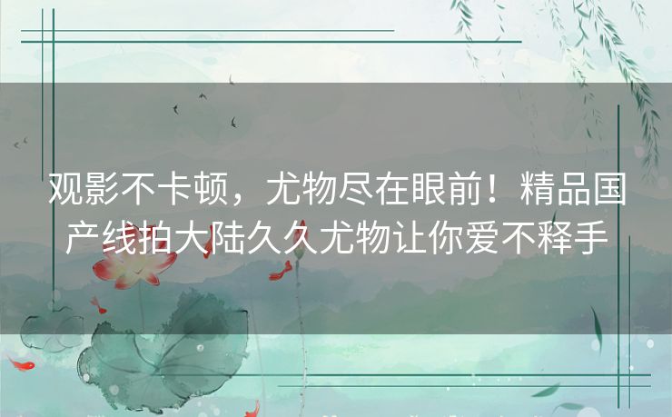 观影不卡顿，尤物尽在眼前！精品国产线拍大陆久久尤物让你爱不释手