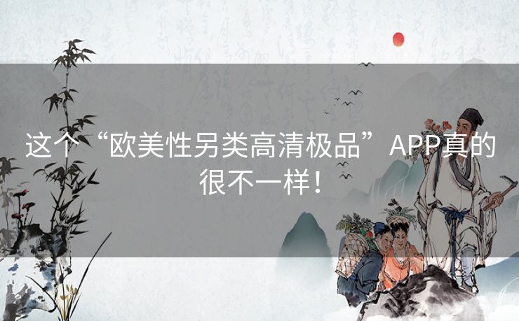 这个“欧美性另类高清极品”APP真的很不一样! 这个“欧美性另类高清极品”APP真的很不一样!