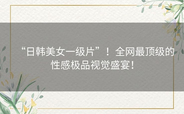 “日韩美女一级片”！全网最顶级的性感极品视觉盛宴！