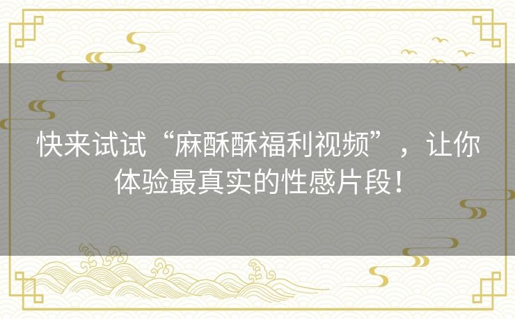 快来试试“麻酥酥福利视频”,让你体验最真实的性感片段! 快来试试“麻酥酥福利视频”,让你体验最真实的性感片段!