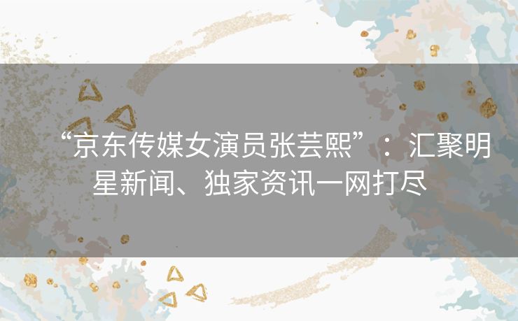 “京东传媒女演员张芸熙”:汇聚明星新闻、独家资讯一网打尽 “京东传媒女演员张芸熙”:汇聚明星新闻、独家资讯一网打尽
