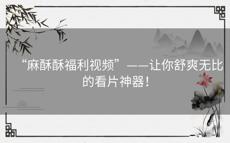 “麻酥酥福利视频”——让你舒爽无比的看片神器! “麻酥酥福利视频”——让你舒爽无比的看片神器!