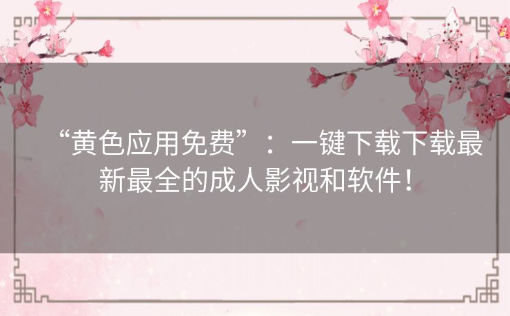 “黄色应用免费”：一键下载下载最新最全的成人影视和软件！
