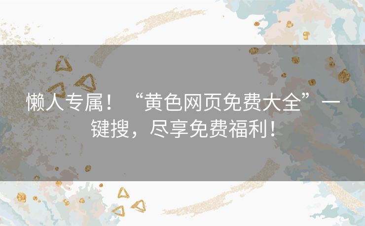 懒人专属!“黄色网页免费大全”一键搜,尽享免费福利! 懒人专属!“黄色网页免费大全”一键搜,尽享免费福利!