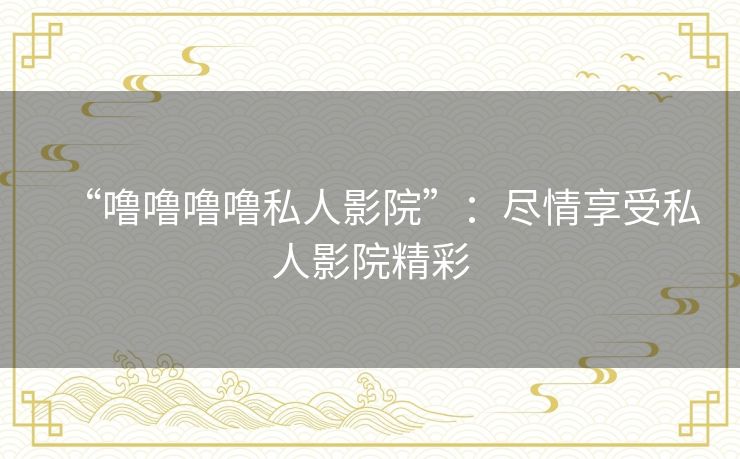 “噜噜噜噜私人影院”:尽情享受私人影院精彩 “噜噜噜噜私人影院”:尽情享受私人影院精彩