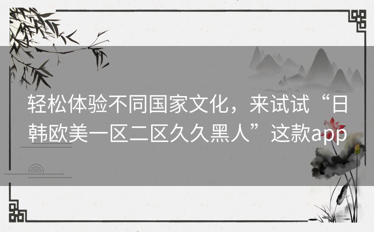 轻松体验不同国家文化，来试试“日韩欧美一区二区久久黑人”这款app