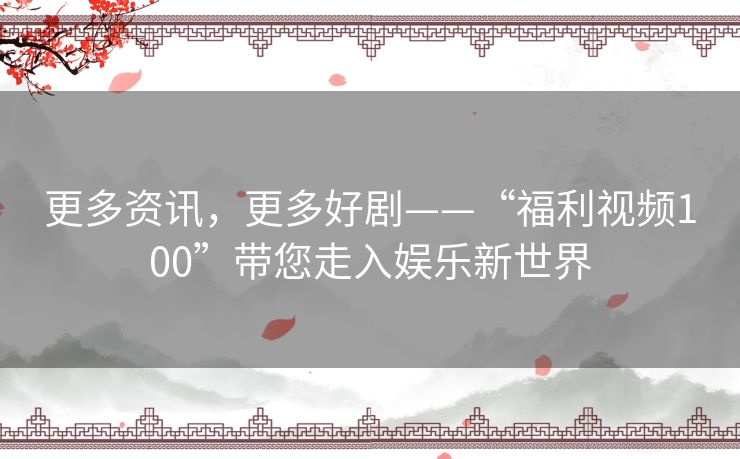 更多资讯，更多好剧——“福利视频100”带您走入娱乐新世界