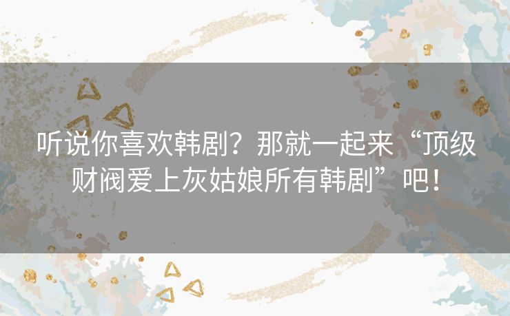 听说你喜欢韩剧?那就一起来“顶级财阀爱上灰姑娘所有韩剧”吧! 听说你喜欢韩剧?那就一起来“顶级财阀爱上灰姑娘所有韩剧”吧!