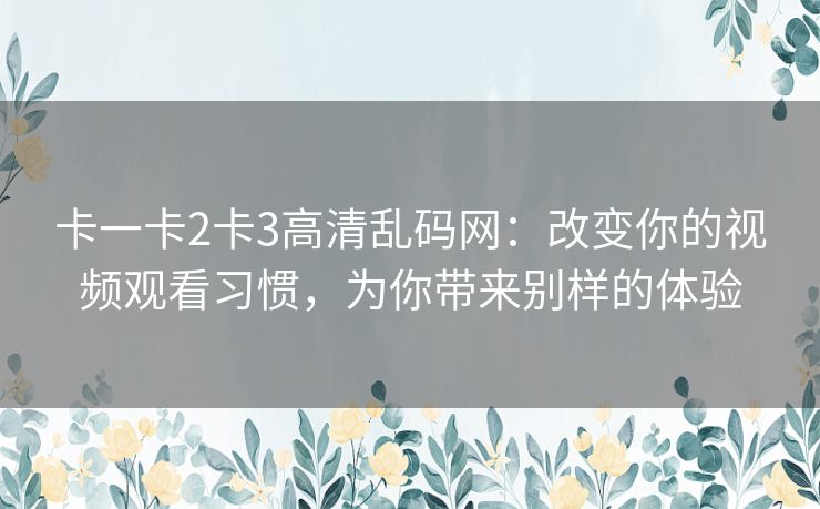 卡一卡2卡3高清乱码网:改变你的视频观看习惯,为你带来别样的体验 卡一卡2卡3高清乱码网:改变你的视频观看习惯,为你带来别样的体验