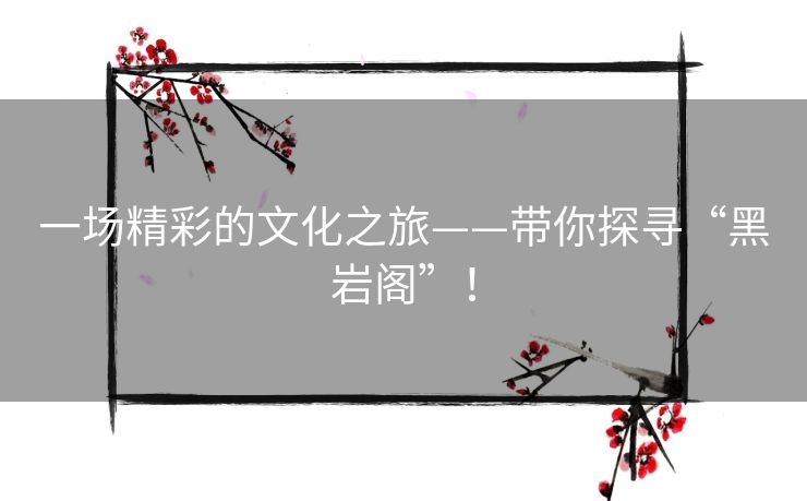 一场精彩的文化之旅——带你探寻“黑岩阁”! 一场精彩的文化之旅——带你探寻“黑岩阁”!