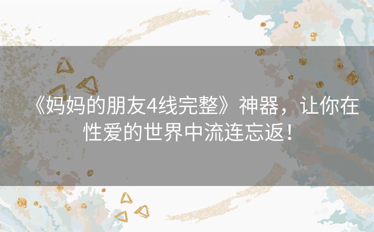 《妈妈的朋友4线完整》神器,让你在性爱的世界中流连忘返! 《妈妈的朋友4线完整》神器,让你在性爱的世界中流连忘返!