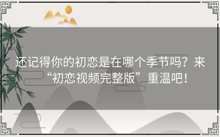 还记得你的初恋是在哪个季节吗?来“初恋视频完整版”重温吧! 还记得你的初恋是在哪个季节吗?来“初恋视频完整版”重温吧!