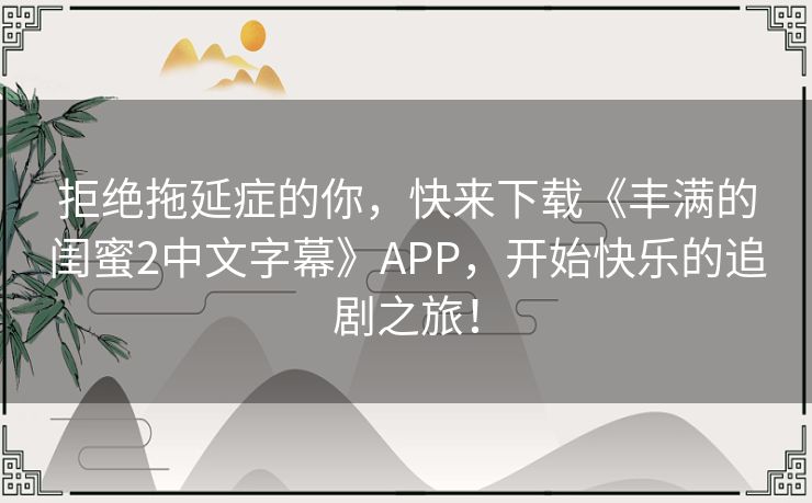拒绝拖延症的你,快来下载《丰满的闺蜜2中文字幕》APP,开始快乐的追剧之旅! 拒绝拖延症的你,快来下载《丰满的闺蜜2中文字幕》APP,开始快乐的追剧之旅!