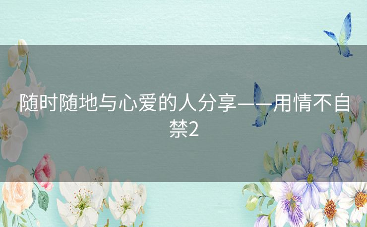 随时随地与心爱的人分享——用情不自禁2 随时随地与心爱的人分享——用情不自禁2