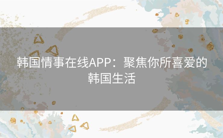 韩国情事在线APP:聚焦你所喜爱的韩国生活 韩国情事在线APP:聚焦你所喜爱的韩国生活