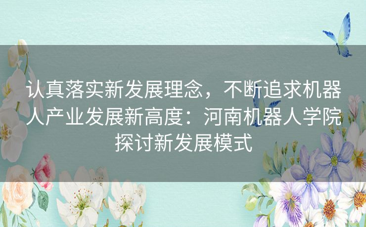 认真落实新发展理念，不断追求机器人产业发展新高度：河南机器人学院探讨新发展模式