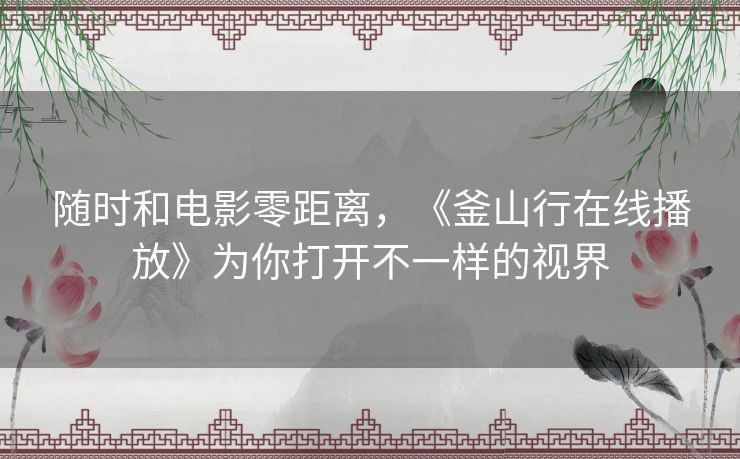 随时和电影零距离,《釜山行在线播放》为你打开不一样的视界 随时和电影零距离,《釜山行在线播放》为你打开不一样的视界