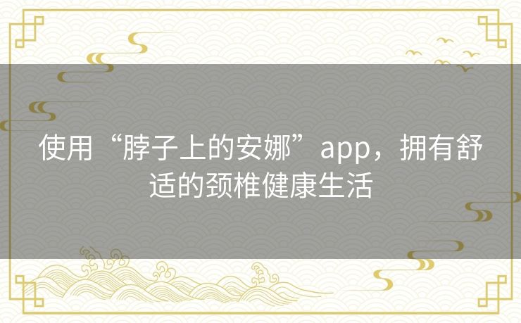 使用“脖子上的安娜”app,拥有舒适的颈椎健康生活 使用“脖子上的安娜”app,拥有舒适的颈椎健康生活