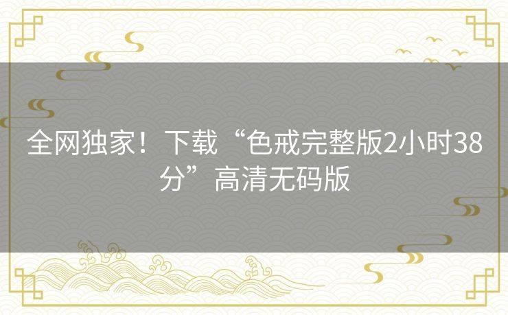 全网独家!下载“色戒完整版2小时38分”高清无码版 全网独家!下载“色戒完整版2小时38分”高清无码版