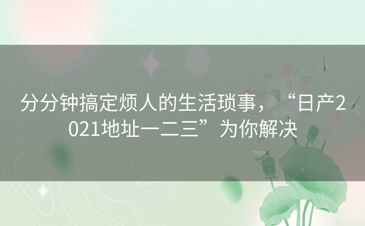 分分钟搞定烦人的生活琐事,“日产2021地址一二三”为你解决 分分钟搞定烦人的生活琐事,“日产2021地址一二三”为你解决