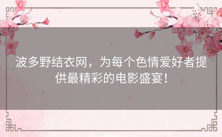 波多野结衣网,为每个色情爱好者提供最精彩的电影盛宴! 波多野结衣网,为每个色情爱好者提供最精彩的电影盛宴!