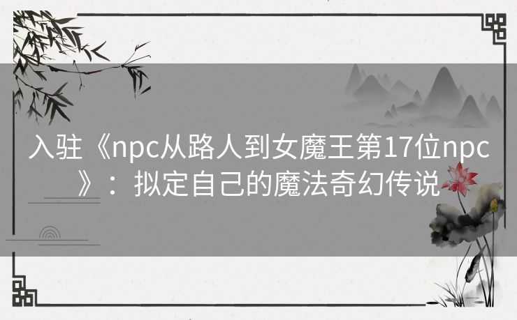 入驻《npc从路人到女魔王第17位npc》：拟定自己的魔法奇幻传说
